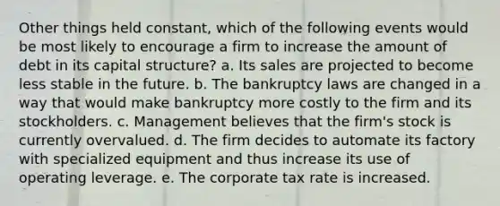 Other things held constant, which of the following events would be most likely to encourage a firm to increase the amount of debt in its capital structure? a. Its sales are projected to become less stable in the future. b. The bankruptcy laws are changed in a way that would make bankruptcy more costly to the firm and its stockholders. c. Management believes that the firm's stock is currently overvalued. d. The firm decides to automate its factory with specialized equipment and thus increase its use of operating leverage. e. The corporate tax rate is increased.