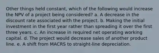 Other things held constant, which of the following would increase the NPV of a project being considered? a. A decrease in the discount rate associated with the project. b. Making the initial investment in the first year rather than spreading it over the first three years. c. An increase in required net operating working capital. d. The project would decrease sales of another product line. e. A shift from MACRS to straight-line depreciation.