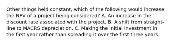 Other things held constant, which of the following would increase the NPV of a project being considered? A. An increase in the discount rate associated with the project. B. A shift from straight-line to MACRS depreciation. C. Making the initial investment in the first year rather than spreading it over the first three years.