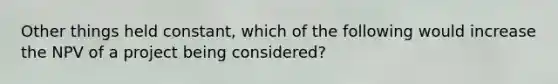 Other things held constant, which of the following would increase the NPV of a project being considered?