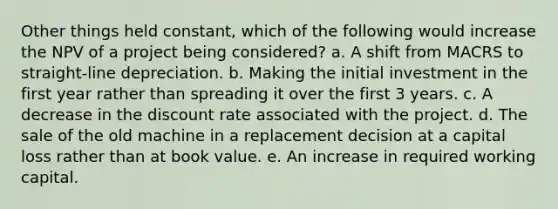 Other things held constant, which of the following would increase the NPV of a project being considered? a. A shift from MACRS to straight-line depreciation. b. Making the initial investment in the first year rather than spreading it over the first 3 years. c. A decrease in the discount rate associated with the project. d. The sale of the old machine in a replacement decision at a capital loss rather than at book value. e. An increase in required working capital.