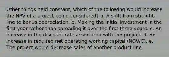 Other things held constant, which of the following would increase the NPV of a project being considered? a. A shift from straight-line to bonus depreciation. b. Making the initial investment in the first year rather than spreading it over the first three years. c. An increase in the discount rate associated with the project. d. An increase in required net operating working capital (NOWC). e. The project would decrease sales of another product line.