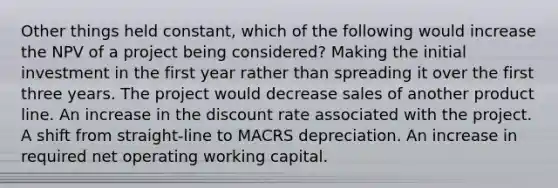 Other things held constant, which of the following would increase the NPV of a project being considered? Making the initial investment in the first year rather than spreading it over the first three years. The project would decrease sales of another product line. An increase in the discount rate associated with the project. A shift from straight-line to MACRS depreciation. An increase in required net operating working capital.