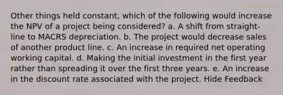 Other things held constant, which of the following would increase the NPV of a project being considered? a. A shift from straight-line to MACRS depreciation. b. The project would decrease sales of another product line. c. An increase in required net operating working capital. d. Making the initial investment in the first year rather than spreading it over the first three years. e. An increase in the discount rate associated with the project. Hide Feedback