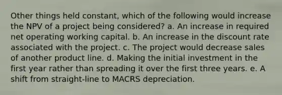 Other things held constant, which of the following would increase the NPV of a project being considered? a. An increase in required net operating working capital. b. An increase in the discount rate associated with the project. c. The project would decrease sales of another product line. d. Making the initial investment in the first year rather than spreading it over the first three years. e. A shift from straight-line to MACRS depreciation.