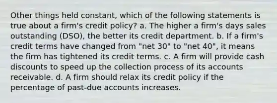 Other things held constant, which of the following statements is true about a firm's credit policy? a. The higher a firm's days sales outstanding (DSO), the better its credit department. b. If a firm's credit terms have changed from "net 30" to "net 40", it means the firm has tightened its credit terms. c. A firm will provide cash discounts to speed up the collection process of its accounts receivable. d. A firm should relax its credit policy if the percentage of past-due accounts increases.