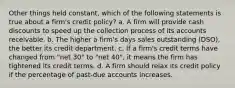 Other things held constant, which of the following statements is true about a firm's credit policy? a. A firm will provide cash discounts to speed up the collection process of its accounts receivable. b. The higher a firm's days sales outstanding (DSO), the better its credit department. c. If a firm's credit terms have changed from "net 30" to "net 40", it means the firm has tightened its credit terms. d. A firm should relax its credit policy if the percentage of past-due accounts increases.