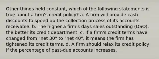 Other things held constant, which of the following statements is true about a firm's credit policy? a. A firm will provide cash discounts to speed up the collection process of its accounts receivable. b. The higher a firm's days sales outstanding (DSO), the better its credit department. c. If a firm's credit terms have changed from "net 30" to "net 40", it means the firm has tightened its credit terms. d. A firm should relax its credit policy if the percentage of past-due accounts increases.