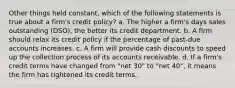 Other things held constant, which of the following statements is true about a firm's credit policy? a. The higher a firm's days sales outstanding (DSO), the better its credit department. b. A firm should relax its credit policy if the percentage of past-due accounts increases. c. A firm will provide cash discounts to speed up the collection process of its accounts receivable. d. If a firm's credit terms have changed from "net 30" to "net 40", it means the firm has tightened its credit terms.