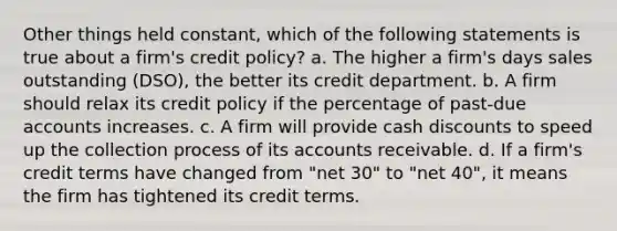 Other things held constant, which of the following statements is true about a firm's credit policy? a. The higher a firm's days sales outstanding (DSO), the better its credit department. b. A firm should relax its credit policy if the percentage of past-due accounts increases. c. A firm will provide cash discounts to speed up the collection process of its accounts receivable. d. If a firm's credit terms have changed from "net 30" to "net 40", it means the firm has tightened its credit terms.