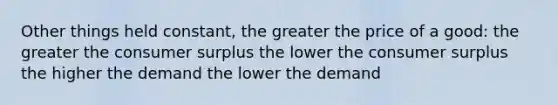 Other things held constant, the greater the price of a good: the greater the <a href='https://www.questionai.com/knowledge/k77rlOEdsf-consumer-surplus' class='anchor-knowledge'>consumer surplus</a> the lower the consumer surplus the higher the demand the lower the demand