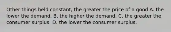 Other things held constant, the greater the price of a good A. the lower the demand. B. the higher the demand. C. the greater the consumer surplus. D. the lower the consumer surplus.