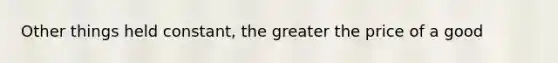 Other things held constant, the greater the price of a good