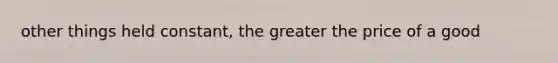 other things held constant, the greater the price of a good