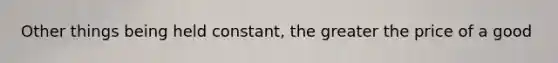 Other things being held constant, the greater the price of a good