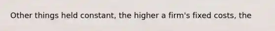 Other things held constant, the higher a firm's <a href='https://www.questionai.com/knowledge/kRhNaxnwzu-fixed-costs' class='anchor-knowledge'>fixed costs</a>, the