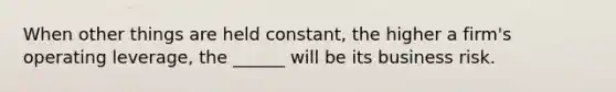 When other things are held constant, the higher a firm's operating leverage, the ______ will be its business risk.