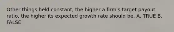 Other things held constant, the higher a firm's target payout ratio, the higher its expected growth rate should be. A. TRUE B. FALSE