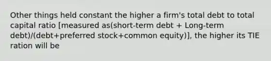 Other things held constant the higher a firm's total debt to total capital ratio [measured as(short-term debt + Long-term debt)/(debt+preferred stock+common equity)], the higher its TIE ration will be