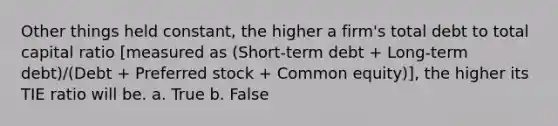 Other things held constant, the higher a firm's total debt to total capital ratio [measured as (Short-term debt + Long-term debt)/(Debt + Preferred stock + Common equity)], the higher its TIE ratio will be. a. True b. False