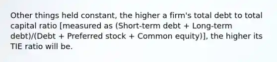 Other things held constant, the higher a firm's total debt to total capital ratio [measured as (Short-term debt + Long-term debt)/(Debt + Preferred stock + Common equity)], the higher its TIE ratio will be.