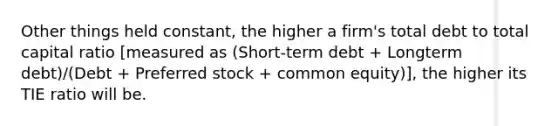 Other things held constant, the higher a firm's total debt to total capital ratio [measured as (Short-term debt + Longterm debt)/(Debt + Preferred stock + common equity)], the higher its TIE ratio will be.