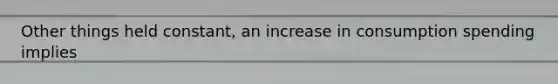 Other things held constant, an increase in consumption spending implies
