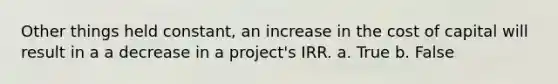 Other things held constant, an increase in the cost of capital will result in a a decrease in a project's IRR. a. True b. False