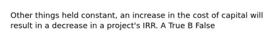 Other things held constant, an increase in the cost of capital will result in a decrease in a project's IRR. A True B False