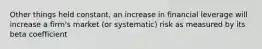 Other things held constant, an increase in financial leverage will increase a firm's market (or systematic) risk as measured by its beta coefficient