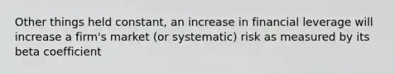 Other things held constant, an increase in financial leverage will increase a firm's market (or systematic) risk as measured by its beta coefficient