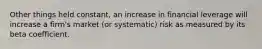 Other things held constant, an increase in financial leverage will increase a firm's market (or systematic) risk as measured by its beta coefficient.