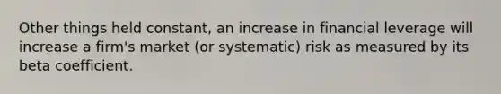 Other things held constant, an increase in financial leverage will increase a firm's market (or systematic) risk as measured by its beta coefficient.