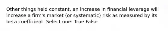 Other things held constant, an increase in financial leverage will increase a firm's market (or systematic) risk as measured by its beta coefficient. Select one: True False