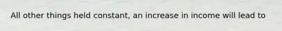 All other things held constant, an increase in income will lead to