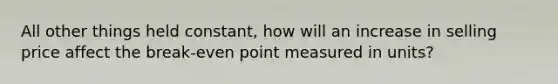 All other things held constant, how will an increase in selling price affect the break-even point measured in units?