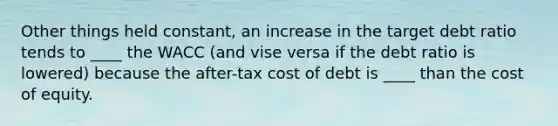 Other things held constant, an increase in the target debt ratio tends to ____ the WACC (and vise versa if the debt ratio is lowered) because the after-tax cost of debt is ____ than the cost of equity.