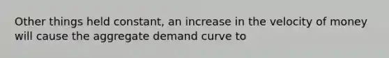 Other things held constant, an increase in the velocity of money will cause the aggregate demand curve to