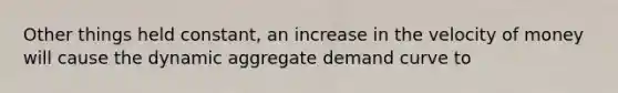 Other things held constant, an increase in the velocity of money will cause the dynamic aggregate demand curve to