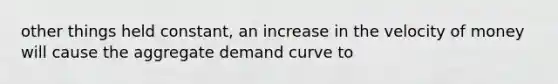 other things held constant, an increase in the velocity of money will cause the aggregate demand curve to