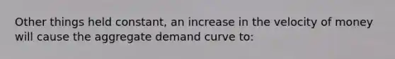 Other things held constant, an increase in the velocity of money will cause the aggregate demand curve to: