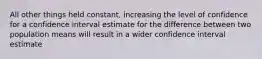 All other things held constant, increasing the level of confidence for a confidence interval estimate for the difference between two population means will result in a wider confidence interval estimate