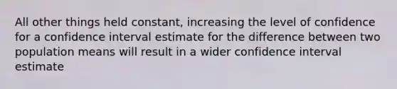 All other things held constant, increasing the level of confidence for a confidence interval estimate for the difference between two population means will result in a wider confidence interval estimate