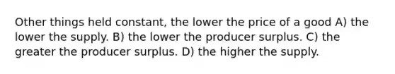 Other things held constant, the lower the price of a good A) the lower the supply. B) the lower the producer surplus. C) the greater the producer surplus. D) the higher the supply.