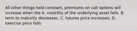 All other things held​ constant, premiums on call options will increase when the A. volatility of the underlying asset falls. B. term to maturity decreases. C. futures price increases. D. exercise price falls