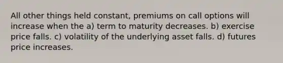 All other things held constant, premiums on call options will increase when the a) term to maturity decreases. b) exercise price falls. c) volatility of the underlying asset falls. d) futures price increases.