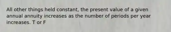 All other things held constant, the present value of a given annual annuity increases as the number of periods per year increases. T or F