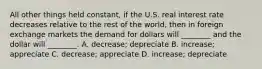 All other things held​ constant, if the U.S. real interest rate decreases relative to the rest of the​ world, then in foreign exchange markets the demand for dollars will​ ________ and the dollar will​ ________. A. ​decrease; depreciate B. ​increase; appreciate C. ​decrease; appreciate D. ​increase; depreciate