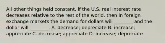 All other things held​ constant, if the U.S. real interest rate decreases relative to the rest of the​ world, then in foreign exchange markets the demand for dollars will​ ________ and the dollar will​ ________. A. ​decrease; depreciate B. ​increase; appreciate C. ​decrease; appreciate D. ​increase; depreciate