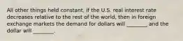 All other things held​ constant, if the U.S. real interest rate decreases relative to the rest of the​ world, then in foreign exchange markets the demand for dollars will​ ________ and the dollar will​ ________.